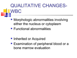 QUALITATIVE CHANGES-
WBC
   Morphologic abnormalities involving
    either the nucleus or cytoplasm
   Functional abnormalities

   Inherited or Acquired
   Examination of peripheral blood or a
    bone marrow evaluation
 