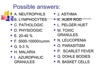 Possible answers:
   A. NEUTROPHILS          J. ASTHMA
   B. LYMPHOCYTES          K. AUER ROD
   C. PATHOLOGIC           L. PELGER HUET
   D. PHYSIOOGIC           M. TOXIC
   E. 20-40 %               GRANULES
   F. 5000-10000/cumm      N. LEUCOPENIA
   G. 0-3 %                O. PARASITISM
   H. MALARIA              P. SCARLET FEVER
   I. AZUROPHILIC          Q. DOHLE BODIES
    GRANULES                R. BASKET CELLS
 