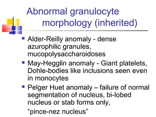 Abnormal granulocyte
       morphology (inherited)
   Alder-Reilly anomaly - dense
    azurophilic granules,
    mucopolysaccharoidoses
   May-Hegglin anomaly - Giant platelets,
    Dohle-bodies like inclusions seen even
    in monocytes
   Pelger Huet anomaly – failure of normal
    segmentation of nucleus, bi-lobed
    nucleus or stab forms only,
    “pince-nez nucleus”
 
