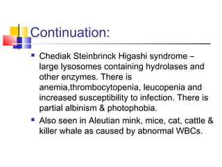 Continuation:
   Chediak Steinbrinck Higashi syndrome –
    large lysosomes containing hydrolases and
    other enzymes. There is
    anemia,thrombocytopenia, leucopenia and
    increased susceptibility to infection. There is
    partial albinism & photophobia.
   Also seen in Aleutian mink, mice, cat, cattle &
    killer whale as caused by abnormal WBCs.
 