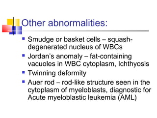 Other abnormalities:
   Smudge or basket cells – squash-
    degenerated nucleus of WBCs
   Jordan’s anomaly – fat-containing
    vacuoles in WBC cytoplasm, Ichthyosis
   Twinning deformity
   Auer rod – rod-like structure seen in the
    cytoplasm of myeloblasts, diagnostic for
    Acute myeloblastic leukemia (AML)
 