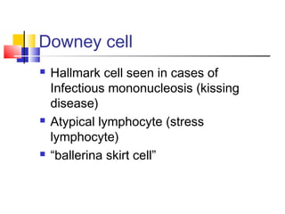Downey cell
   Hallmark cell seen in cases of
    Infectious mononucleosis (kissing
    disease)
   Atypical lymphocyte (stress
    lymphocyte)
   “ballerina skirt cell”
 