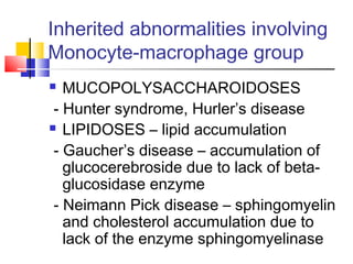 Inherited abnormalities involving
Monocyte-macrophage group
  MUCOPOLYSACCHAROIDOSES
 - Hunter syndrome, Hurler’s disease
 LIPIDOSES – lipid accumulation

 - Gaucher’s disease – accumulation of
   glucocerebroside due to lack of beta-
   glucosidase enzyme
 - Neimann Pick disease – sphingomyelin
   and cholesterol accumulation due to
   lack of the enzyme sphingomyelinase
 