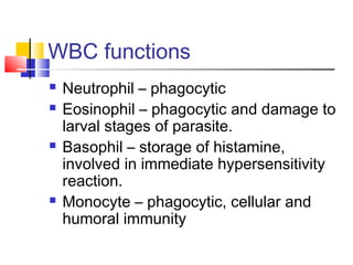 WBC functions
   Neutrophil – phagocytic
   Eosinophil – phagocytic and damage to
    larval stages of parasite.
   Basophil – storage of histamine,
    involved in immediate hypersensitivity
    reaction.
   Monocyte – phagocytic, cellular and
    humoral immunity
 