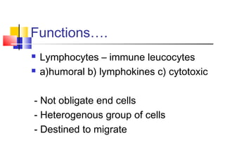 Functions….
   Lymphocytes – immune leucocytes
   a)humoral b) lymphokines c) cytotoxic

- Not obligate end cells
- Heterogenous group of cells
- Destined to migrate
 