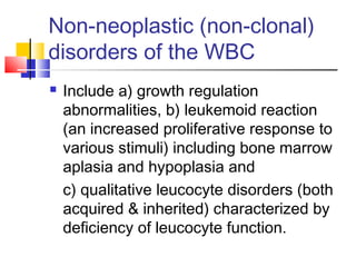 Non-neoplastic (non-clonal)
disorders of the WBC
   Include a) growth regulation
    abnormalities, b) leukemoid reaction
    (an increased proliferative response to
    various stimuli) including bone marrow
    aplasia and hypoplasia and
    c) qualitative leucocyte disorders (both
    acquired & inherited) characterized by
    deficiency of leucocyte function.
 