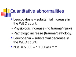 Quantitative abnormalities
  Leucocytosis – substantial increase in
   the WBC count.
 - Physiologic increase (no trauma/injury)
 - Pathologic increase (trauma/pathology)
 Leucopenia – substantial decrease in

   the WBC count.
 N.V. = 5,000 – 10,000/cu mm
 