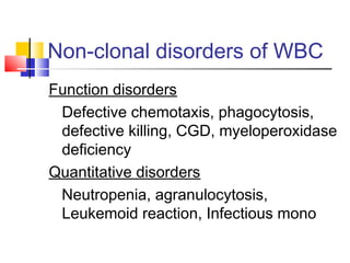 Non-clonal disorders of WBC
Function disorders
 Defective chemotaxis, phagocytosis,
 defective killing, CGD, myeloperoxidase
 deficiency
Quantitative disorders
 Neutropenia, agranulocytosis,
 Leukemoid reaction, Infectious mono
 