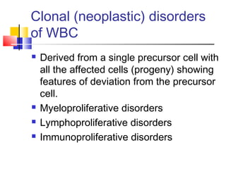 Clonal (neoplastic) disorders
of WBC
   Derived from a single precursor cell with
    all the affected cells (progeny) showing
    features of deviation from the precursor
    cell.
   Myeloproliferative disorders
   Lymphoproliferative disorders
   Immunoproliferative disorders
 
