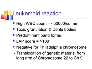Leukemoid reaction
  High WBC count = <50000/cu mm
 Toxic granulation & Dohle bodies

 Predominant band forms

 LAP score = >100

 Negative for Philadelphia chromosome

 - Translocation of genetic material from
   long arm of Chromosome 22 to Ch 9
 