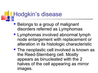 Hodgkin’s disease
   Belongs to a group of malignant
    disorders referred as Lymphomas
   Lymphomas involved abnormal lymph
    node enlargement with replacement or
    alteration in its histologic characteristic
   The neoplastic cell involved is known as
    the Reed-Sternberg cell. Mostly
    appears as binucleated with the 2
    halves of the cell appearing as mirror
    images.
 