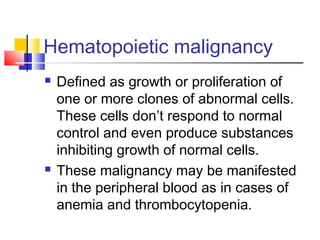 Hematopoietic malignancy
   Defined as growth or proliferation of
    one or more clones of abnormal cells.
    These cells don’t respond to normal
    control and even produce substances
    inhibiting growth of normal cells.
   These malignancy may be manifested
    in the peripheral blood as in cases of
    anemia and thrombocytopenia.
 