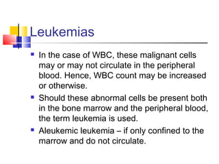 Leukemias
   In the case of WBC, these malignant cells
    may or may not circulate in the peripheral
    blood. Hence, WBC count may be increased
    or otherwise.
   Should these abnormal cells be present both
    in the bone marrow and the peripheral blood,
    the term leukemia is used.
   Aleukemic leukemia – if only confined to the
    marrow and do not circulate.
 
