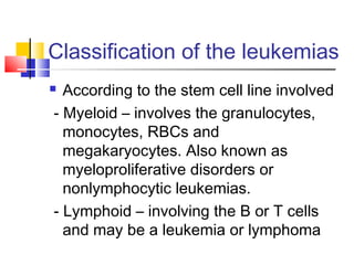 Classification of the leukemias
 According to the stem cell line involved
- Myeloid – involves the granulocytes,
  monocytes, RBCs and
  megakaryocytes. Also known as
  myeloproliferative disorders or
  nonlymphocytic leukemias.
- Lymphoid – involving the B or T cells
  and may be a leukemia or lymphoma
 