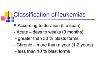 Classification of leukemias
  According to duration (life span)
- Acute – days to weeks (3 months)
 - greater than 30 % blasts forms
- Chronic – more than a year (1-2 years)
 - less than 10 % blast forms
 