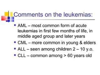 Comments on the leukemias:
   AML – most common form of acute
    leukemias in first few months of life, in
    middle aged group and later years
   CML – more common in young & elders
   ALL – seen among children 2 – 10 y.o.
   CLL – common among > 60 years old
 