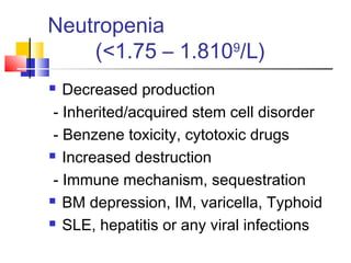 Neutropenia
    (<1.75 – 1.8109/L)
  Decreased production
 - Inherited/acquired stem cell disorder
 - Benzene toxicity, cytotoxic drugs
 Increased destruction

 - Immune mechanism, sequestration
 BM depression, IM, varicella, Typhoid

 SLE, hepatitis or any viral infections
 