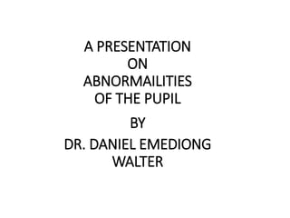 A PRESENTATION
ON
ABNORMAILITIES
OF THE PUPIL
BY
DR. DANIEL EMEDIONG
WALTER
 