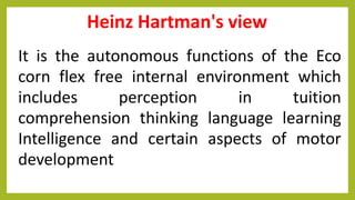 Heinz Hartman's view
It is the autonomous functions of the Eco
corn flex free internal environment which
includes perception in tuition
comprehension thinking language learning
Intelligence and certain aspects of motor
development
 