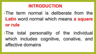 INTRODUCTION
The term normal is deliberate from the
Latin word normal which means a square
or rule
The total personality of the individual
which includes cognitive, conative, and
affective domains
 