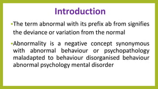 Introduction
The term abnormal with its prefix ab from signifies
the deviance or variation from the normal
Abnormality is a negative concept synonymous
with abnormal behaviour or psychopathology
maladapted to behaviour disorganised behaviour
abnormal psychology mental disorder
 