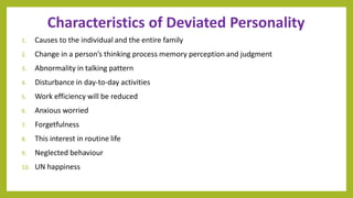 Characteristics of Deviated Personality
1. Causes to the individual and the entire family
2. Change in a person’s thinking process memory perception and judgment
3. Abnormality in talking pattern
4. Disturbance in day-to-day activities
5. Work efficiency will be reduced
6. Anxious worried
7. Forgetfulness
8. This interest in routine life
9. Neglected behaviour
10. UN happiness
 