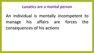 Lunatics are a mental person
An individual is mentally incompetent to
manage his affairs are forces the
consequences of his actions
 