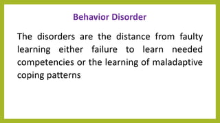Behavior Disorder
The disorders are the distance from faulty
learning either failure to learn needed
competencies or the learning of maladaptive
coping patterns
 