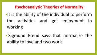 Psychoanalytic Theories of Normality
It is the ability of the individual to perform
the activities and get enjoyment in
working
 Sigmund Freud says that normalize the
ability to love and two work
 