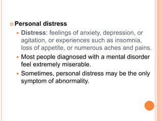  Personal   distress
   Distress: feelings of anxiety, depression, or
    agitation, or experiences such as insomnia,
    loss of appetite, or numerous aches and pains.
   Most people diagnosed with a mental disorder
    feel extremely miserable.
   Sometimes, personal distress may be the only
    symptom of abnormality.
 