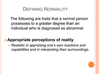 DEFINING NORMALITY
     The following are traits that a normal person
     possesses to a greater degree than an
     individual who is diagnosed as abnormal:

 Appropriate     perceptions of reality.
    Realistic in appraising one’s own reactions and
     capabilities and in interpreting their surroundings.
 