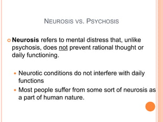 NEUROSIS VS. PSYCHOSIS

 Neurosis  refers to mental distress that, unlike
 psychosis, does not prevent rational thought or
 daily functioning.

   Neurotic conditions do not interfere with daily
    functions
   Most people suffer from some sort of neurosis as
    a part of human nature.
 