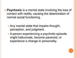  Psychosis  is a mental state involving the loss of
 contact with reality, causing the deterioration of
 normal social functioning.

  Any mental state that impairs thought,
   perception, and judgment.
  A person experiencing a psychotic episode
   might hallucinate, become paranoid, or
   experience a change in personality.
 