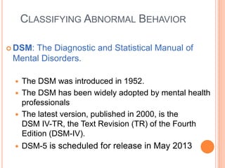 CLASSIFYING ABNORMAL BEHAVIOR

 DSM:The Diagnostic and Statistical Manual of
 Mental Disorders.

    The DSM was introduced in 1952.
    The DSM has been widely adopted by mental health
     professionals
    The latest version, published in 2000, is the
     DSM IV-TR, the Text Revision (TR) of the Fourth
     Edition (DSM-IV).
    DSM-5 is scheduled for release in May 2013
 