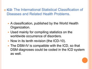    ICD: The International Statistical Classification of
    Diseases and Related Health Problems.

       A classification, published by the World Health
        Organization.
       Used mainly for compiling statistics on the
        worldwide occurrence of disorders.
       Now in its tenth revision (the ICD-10).
       The DSM-IV is compatible with the ICD, so that
        DSM diagnoses could be coded in the ICD system
        as well.
 