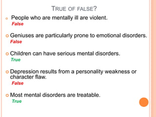 TRUE OF FALSE?
   People who are mentally ill are violent.
    False

 Geniuses      are particularly prone to emotional disorders.
    False

 Children     can have serious mental disorders.
    True

 Depression     results from a personality weakness or
    character flaw.
    False

 Most      mental disorders are treatable.
    True
 