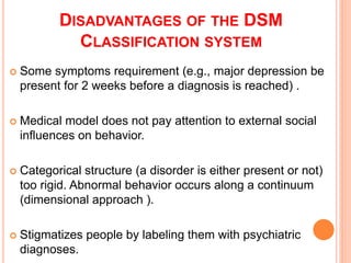 DISADVANTAGES OF THE DSM
             CLASSIFICATION SYSTEM
   Some symptoms requirement (e.g., major depression be
    present for 2 weeks before a diagnosis is reached) .

   Medical model does not pay attention to external social
    influences on behavior.

   Categorical structure (a disorder is either present or not)
    too rigid. Abnormal behavior occurs along a continuum
    (dimensional approach ).

   Stigmatizes people by labeling them with psychiatric
    diagnoses.
 