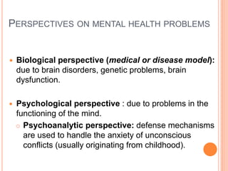 PERSPECTIVES ON MENTAL HEALTH PROBLEMS


   Biological perspective (medical or disease model):
    due to brain disorders, genetic problems, brain
    dysfunction.

   Psychological perspective : due to problems in the
    functioning of the mind.
     Psychoanalytic perspective: defense mechanisms
      are used to handle the anxiety of unconscious
      conflicts (usually originating from childhood).
 