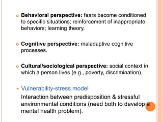    Behavioral perspective: fears become conditioned
    to specific situations; reinforcement of inappropriate
    behaviors; learning theory.

   Cognitive perspective: maladaptive cognitive
    processes.

   Cultural/sociological perspective: social context in
    which a person lives (e.g., poverty, discrimination).

   Vulnerability-stress model
    Interaction between predisposition & stressful
    environmental conditions (need both to develop a
    mental health problem).
 