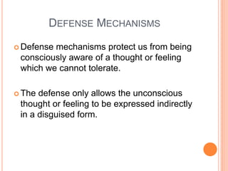 DEFENSE MECHANISMS

 Defensemechanisms protect us from being
 consciously aware of a thought or feeling
 which we cannot tolerate.

 The defense only allows the unconscious
 thought or feeling to be expressed indirectly
 in a disguised form.
 