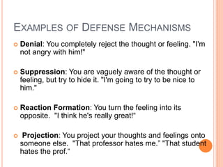 EXAMPLES OF DEFENSE MECHANISMS
   Denial: You completely reject the thought or feeling. "I'm
    not angry with him!"

   Suppression: You are vaguely aware of the thought or
    feeling, but try to hide it. "I'm going to try to be nice to
    him."

   Reaction Formation: You turn the feeling into its
    opposite. "I think he's really great!“

    Projection: You project your thoughts and feelings onto
    someone else. "That professor hates me.” "That student
    hates the prof.“
 
