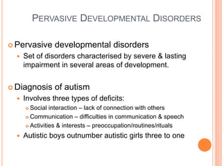 PERVASIVE DEVELOPMENTAL DISORDERS

 Pervasive     developmental disorders
     Set of disorders characterised by severe & lasting
      impairment in several areas of development.


 Diagnosis     of autism
     Involves three types of deficits:
       Social interaction – lack of connection with others
       Communication – difficulties in communication & speech

       Activities & interests – preoccupation/routines/rituals

     Autistic boys outnumber autistic girls three to one
 