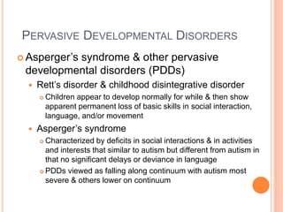 PERVASIVE DEVELOPMENTAL DISORDERS
 Asperger’s
          syndrome & other pervasive
 developmental disorders (PDDs)
     Rett’s disorder & childhood disintegrative disorder
         Children appear to develop normally for while & then show
          apparent permanent loss of basic skills in social interaction,
          language, and/or movement
     Asperger’s syndrome
       Characterized by deficits in social interactions & in activities
        and interests that similar to autism but different from autism in
        that no significant delays or deviance in language
       PDDs viewed as falling along continuum with autism most

        severe & others lower on continuum
 