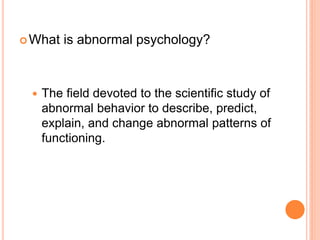  What   is abnormal psychology?



    The field devoted to the scientific study of
     abnormal behavior to describe, predict,
     explain, and change abnormal patterns of
     functioning.
 