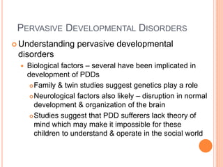 PERVASIVE DEVELOPMENTAL DISORDERS
 Understanding       pervasive developmental
 disorders
     Biological factors – several have been implicated in
      development of PDDs
        Family & twin studies suggest genetics play a role

        Neurological factors also likely – disruption in normal

         development & organization of the brain
        Studies suggest that PDD sufferers lack theory of
         mind which may make it impossible for these
         children to understand & operate in the social world
 
