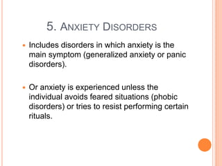5. ANXIETY DISORDERS
   Includes disorders in which anxiety is the
    main symptom (generalized anxiety or panic
    disorders).

   Or anxiety is experienced unless the
    individual avoids feared situations (phobic
    disorders) or tries to resist performing certain
    rituals.
 