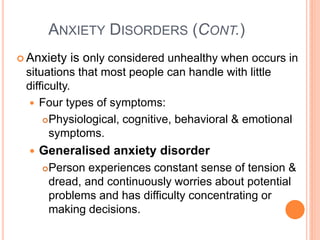 ANXIETY DISORDERS (CONT.)
 Anxiety     is only considered unhealthy when occurs in
 situations that most people can handle with little
 difficulty.
   Four types of symptoms:
      Physiological, cognitive, behavioral & emotional
       symptoms.
     Generalised anxiety disorder
         Person experiences constant sense of tension &
          dread, and continuously worries about potential
          problems and has difficulty concentrating or
          making decisions.
 