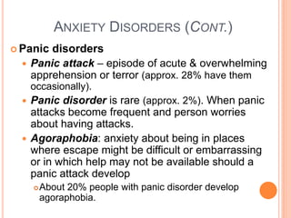 ANXIETY DISORDERS (CONT.)
 Panic   disorders
     Panic attack – episode of acute & overwhelming
      apprehension or terror (approx. 28% have them
      occasionally).
   Panic disorder is rare (approx. 2%). When panic
    attacks become frequent and person worries
    about having attacks.
   Agoraphobia: anxiety about being in places
    where escape might be difficult or embarrassing
    or in which help may not be available should a
    panic attack develop
         About 20% people with panic disorder develop
          agoraphobia.
 