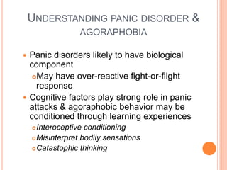UNDERSTANDING PANIC DISORDER &
                  AGORAPHOBIA

 Panic disorders likely to have biological
  component
   May have over-reactive fight-or-flight
    response
 Cognitive factors play strong role in panic
  attacks & agoraphobic behavior may be
  conditioned through learning experiences
     Interoceptive conditioning
     Misinterpret bodily sensations

     Catastophic thinking
 