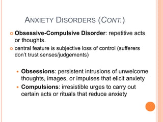 ANXIETY DISORDERS (CONT.)
 Obsessive-Compulsive           Disorder: repetitive acts
    or thoughts.
   central feature is subjective loss of control (sufferers
    don’t trust senses/judgements)


       Obsessions: persistent intrusions of unwelcome
        thoughts, images, or impulses that elicit anxiety
       Compulsions: irresistible urges to carry out
        certain acts or rituals that reduce anxiety
 